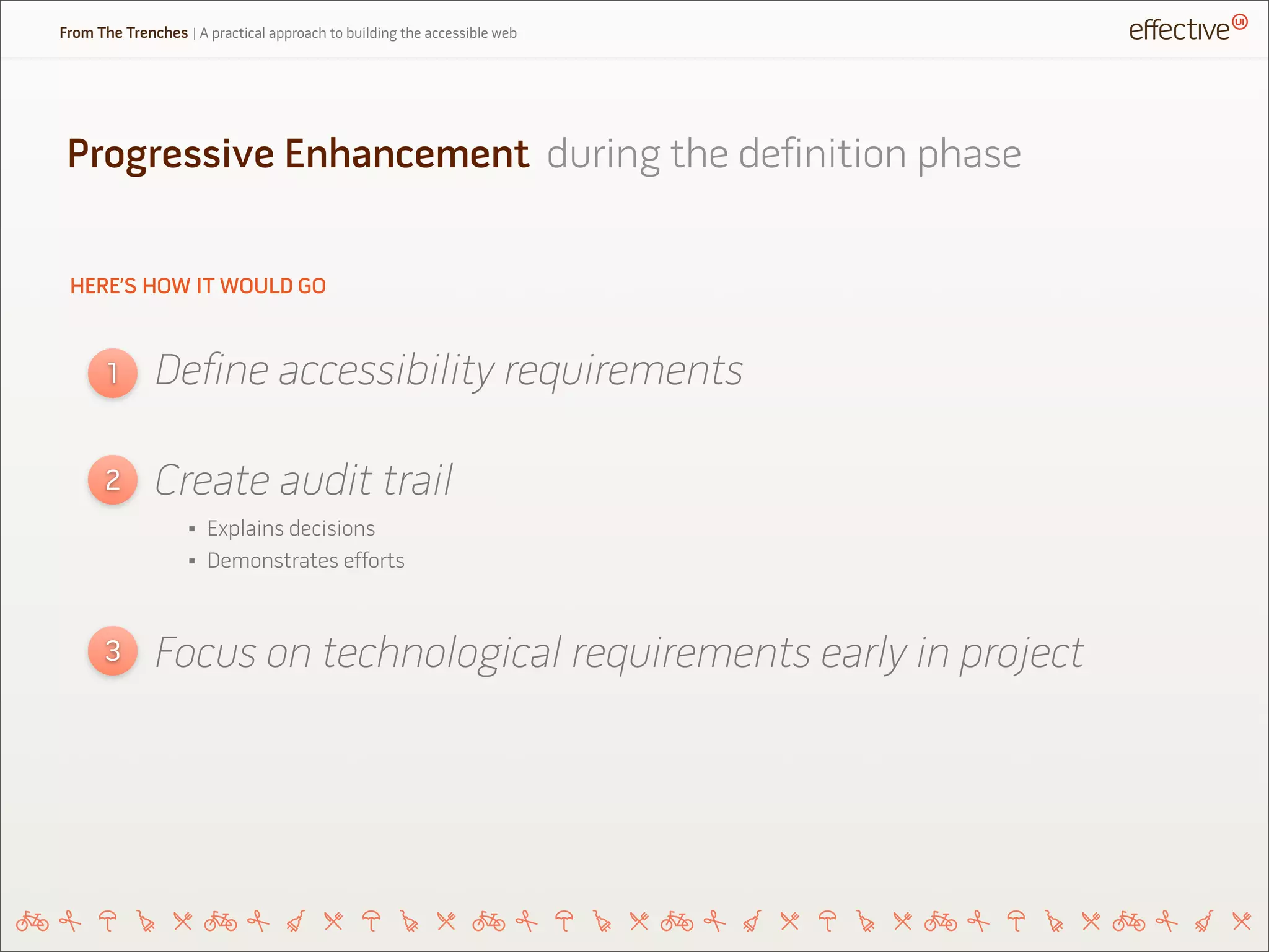 HERE’S HOW IT WOULD GO
Define accessibility requirements1
2
3
Create audit trail
Focus on technological requirements early in project
Progressive Enhancement during the definition phase
From The Trenches | A practical approach to building the accessible web
• Explains decisions
• Demonstrates efforts
 