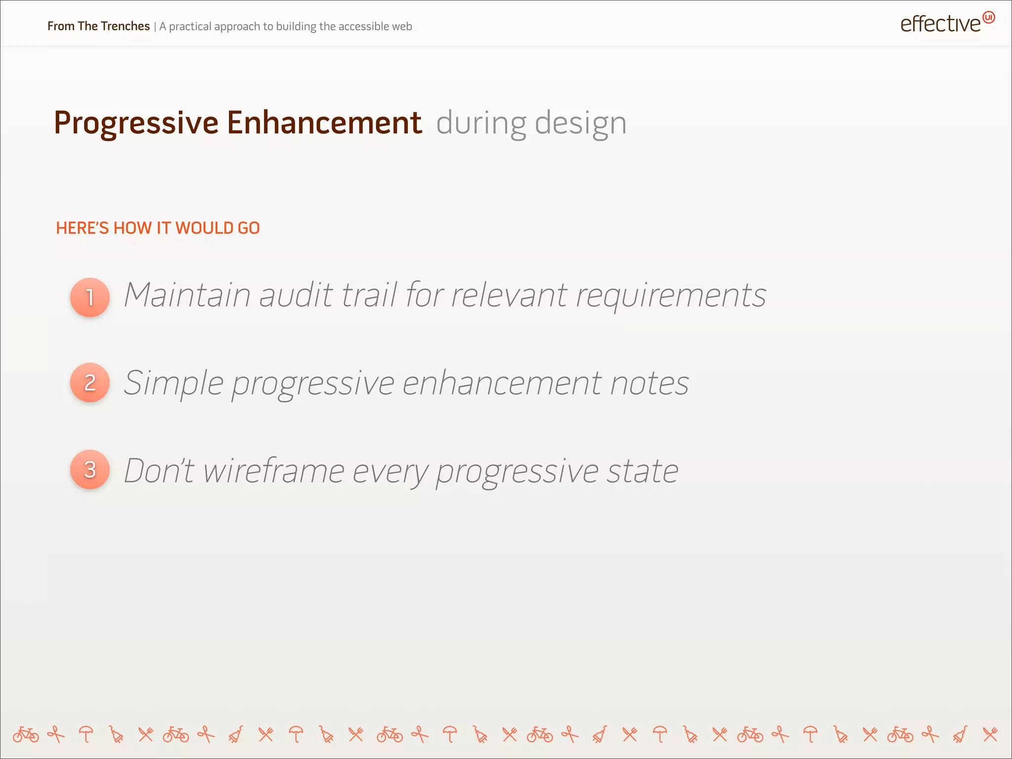 HERE’S HOW IT WOULD GO
Maintain audit trail for relevant requirements1
2
3
Simple progressive enhancement notes
Don’t wireframe every progressive state
Progressive Enhancement during design
From The Trenches | A practical approach to building the accessible web
 