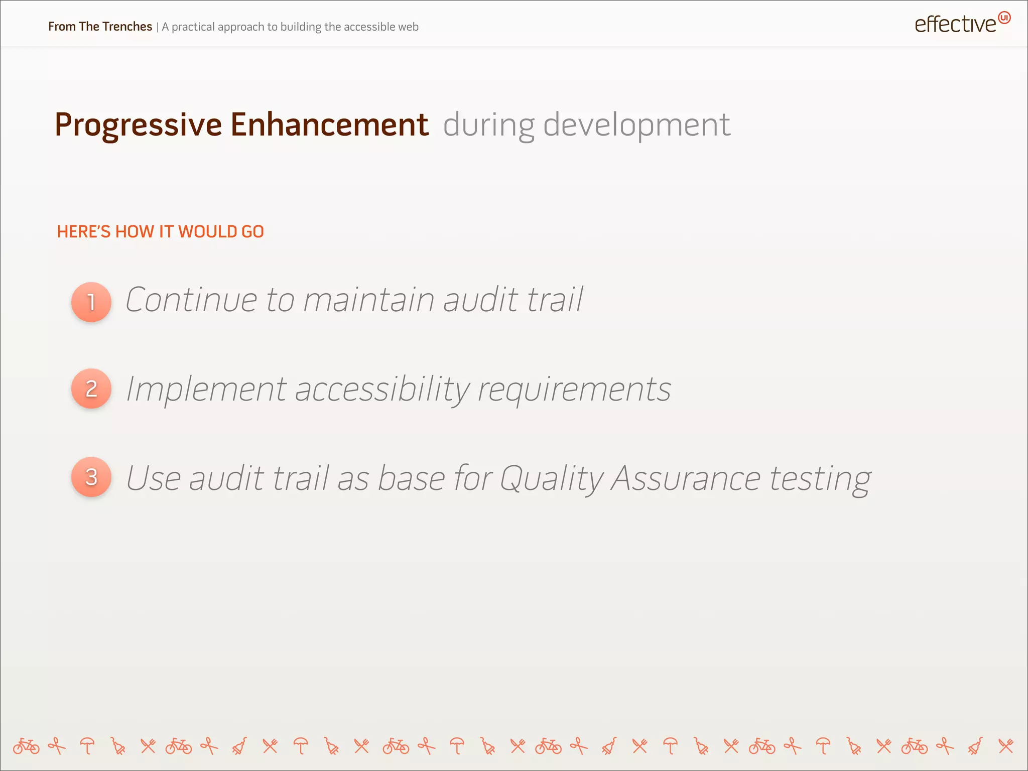HERE’S HOW IT WOULD GO
Continue to maintain audit trail1
2
3
Implement accessibility requirements
Use audit trail as base for Quality Assurance testing
Progressive Enhancement during development
From The Trenches | A practical approach to building the accessible web
 