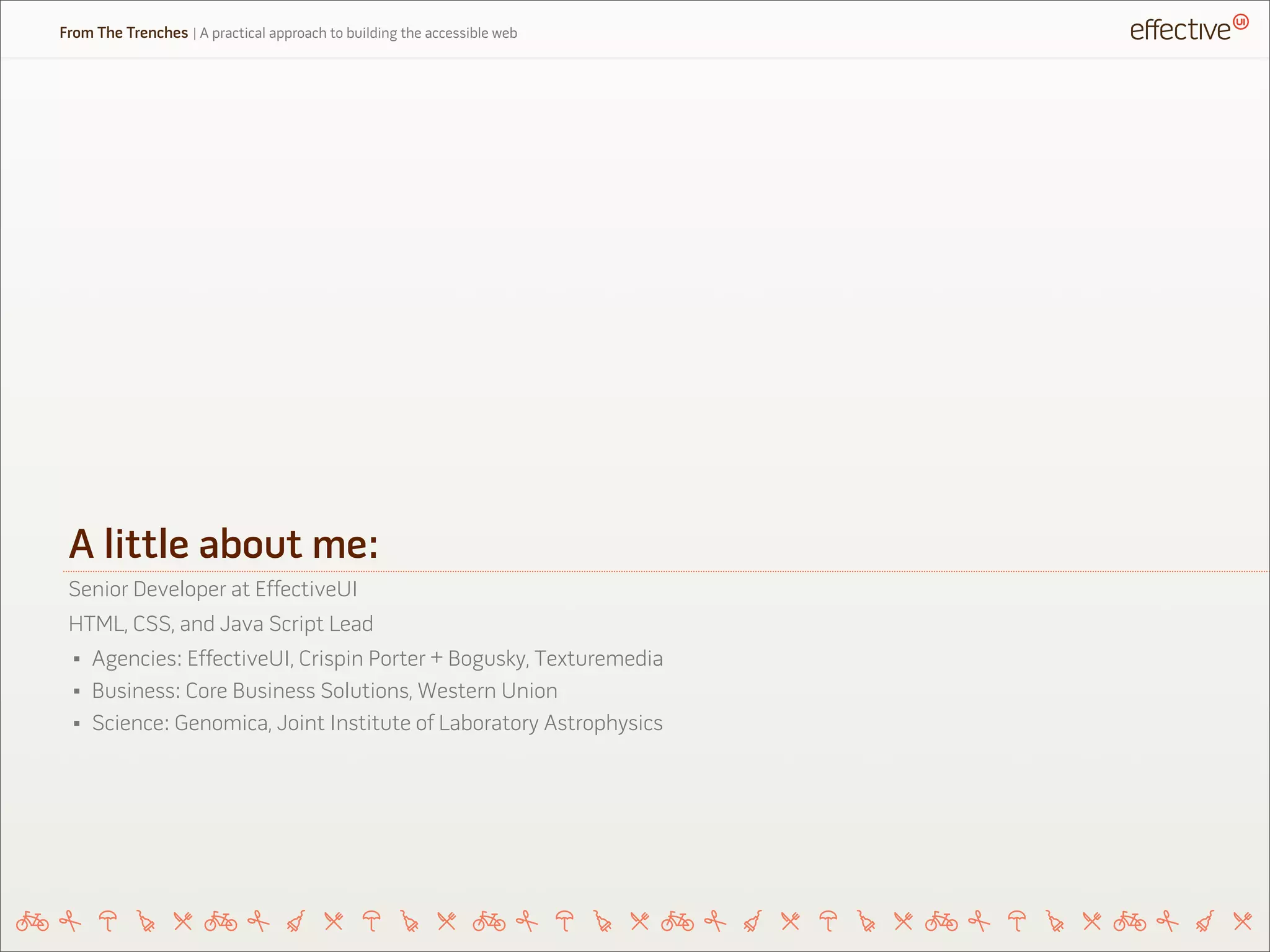 A little about me:
Senior Developer at EffectiveUI
HTML, CSS, and Java Script Lead
• Agencies: EffectiveUI, Crispin Porter + Bogusky, Texturemedia
• Business: Core Business Solutions, Western Union
• Science: Genomica, Joint Institute of Laboratory Astrophysics
From The Trenches | A practical approach to building the accessible web
 