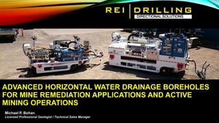 ADVANCED HORIZONTAL WATER DRAINAGE BOREHOLES
FOR MINE REMEDIATION APPLICATIONS AND ACTIVE
MINING OPERATIONS
• Slide TextDIRECTIONAL SOLUTIONS
Michael P. Bohan
Licensed Professional Geologist / Technical Sales Manager
 