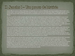 D. Sancho I – Um pouco de históriaQuarto filho do monarca Afonso Henriques, foi baptizado com o nome de Martinho, por haver nascido no dia do santo com o mesmo nome, e não estaria preparado para reinar; no entanto, a morte do seu irmão mais velho, D. Henrique, quando contava apenas três anos de idade, levou à alteração da sua onomástica para um nome mais hispânico, ficando desde então Sancho Afonso.Em 1170, Sancho foi armado cavaleiro pelo seu pai logo após o acidente de D. Afonso Henriques em Badajoz e tornou-se seu braço direito, quer do ponto de vista militar, quer do ponto de vista administrativo. Nestes primeiros tempos de Portugal enquanto país independente, muitos eram os inimigos da coroa, a começar pelo reino de Castela e Leão que havia controlado Portugal até então. Para além do mais, a Igreja Católica demorava em consagrar a independência de Portugal com a sua bênção. Para compensar estas falhas, Portugal procurou aliados dentro da Península Ibérica, em particular o reino de Aragão, um inimigo tradicional de Castela, que se tornou no primeiro país a reconhecer Portugal. O acordo foi firmado 1174 pelo casamento de Sancho, então príncipe herdeiro, com a infanta Dulce Berenguer, irmã mais nova do rei Afonso II de Aragão.Com a morte de Afonso Henriques em 1185, Sancho I torna-se no segundo rei de Portugal. Tendo Coimbra como centro do seu reino, Sancho deu por finda as guerras fronteiriças pela posse da Galiza e dedicou-se a guerrear os Mouros localizados a Sul. Aproveitou a passagem pelo porto de Lisboa dos cruzados da terceira cruzada, na primavera de 1189, para conquistar Silves, um importante centro administrativo e económico do Sul, com população estimada em 20.000 pessoas. Sancho ordenou a fortificação da cidade e construção do castelo que ainda hoje pode ser admirado. A posse de Silves foi efémera já que em 1190 Abu Yusuf Ya'qub al-Mansur cercou a cidade de Silves com um exército e com outro atacou Torres Novas, que apenas conseguiu resistir durante dez dias, devido ao rei de Leão e Castela ameaçar de novo o Norte.Sancho I dedicou muito do seu esforço governativo à organização política, administrativa e económica do seu reino. Acumulou um tesouro real e incentivou a criação de indústrias, bem como a classe média de comerciantes e mercadores. Sancho I concedeu várias cartas de foral principalmente na Beira e em Trás-os-Montes: Gouveia (1186), Covilhã (1186), Viseu (1187), Bragança (1187), etc, criando assim novas cidades, e povoando áreas remotas do reino, em particular com imigrantes da Flandres e Borgonha. O rei é também lembrado pelo seu gosto pelas artes e literatura, tendo deixado ele próprio vários volumes com poemas. Neste reinado sabe-se que alguns portugueses frequentaram universidades estrangeiras e que um grupo de juristas conhecia o Direito que se ministrava na escola de Bolonha. Em 1192 concedeu ao mosteiro de Santa Cruz 400 morabitinos para que se mantivessem em França os monges que lá quisessem estudar.