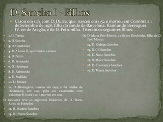 D. Sancho I - FilhosCasou em 1174 com D. Dulce, que  nasceu em 1152 e morreu em Coimbra a 1 de Setembro de 1198, filha do conde de Barcelona, Raimundo Berenguer IV, rei de Aragão, e de D. Petronilha. Tiveram os seguintes filhos:1. D. Teresa, 