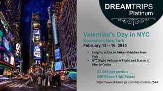 Valentine’s Day in NYC
Manhattan, New York
February 13 – 16, 2015
https://www.dreamtrips.com/trips/details/7544
• 3 nights at the Le Parker Méridien New
York
• NYC Night Helicopter Flight and Statue of
Liberty Cruise
$1,049 per person
660 DreamTrips Points
DREAMTRIPS
Platinum
 