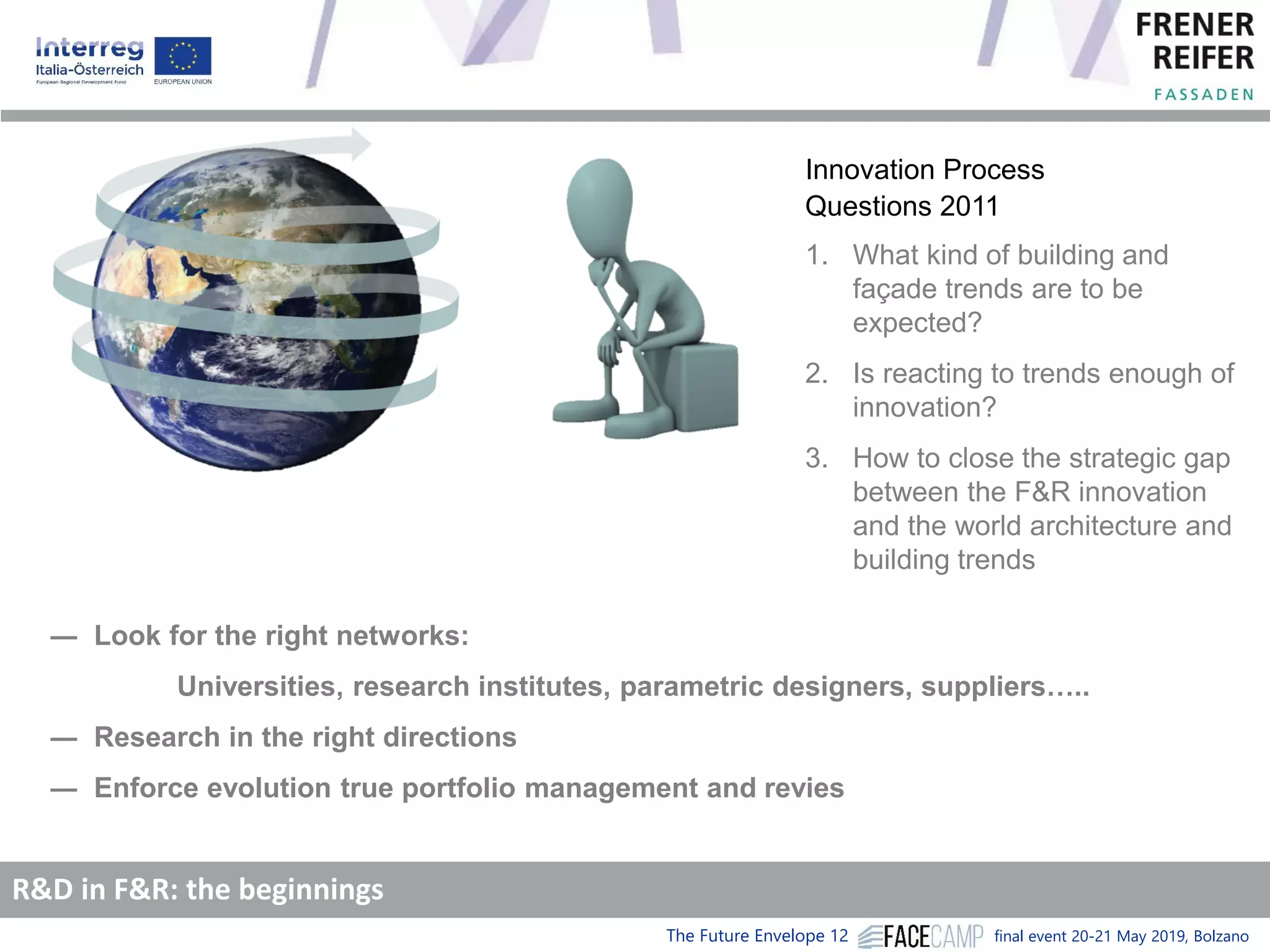 The Future Envelope 12 final event 20-21 May 2019, Bolzano
Innovation Process
Questions 2011
1. What kind of building and
façade trends are to be
expected?
2. Is reacting to trends enough of
innovation?
3. How to close the strategic gap
between the F&R innovation
and the world architecture and
building trends
― Look for the right networks:
Universities, research institutes, parametric designers, suppliers…..
― Research in the right directions
― Enforce evolution true portfolio management and revies
R&D in F&R: the beginnings
 