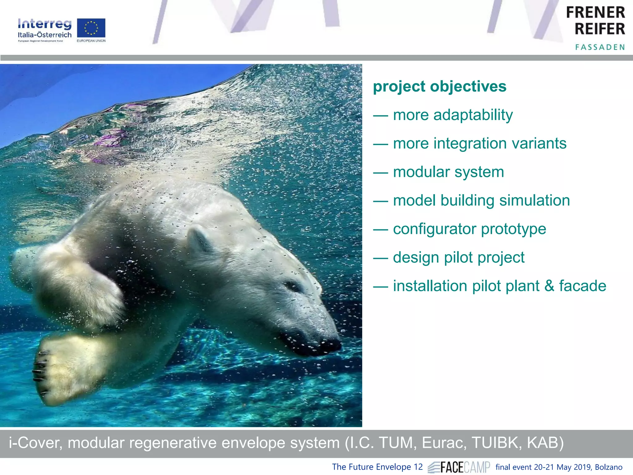 The Future Envelope 12 final event 20-21 May 2019, Bolzano
i-Cover, modular regenerative envelope system (I.C. TUM, Eurac, TUIBK, KAB)
project objectives
― more adaptability
― more integration variants
― modular system
― model building simulation
― configurator prototype
― design pilot project
― installation pilot plant & facade
 