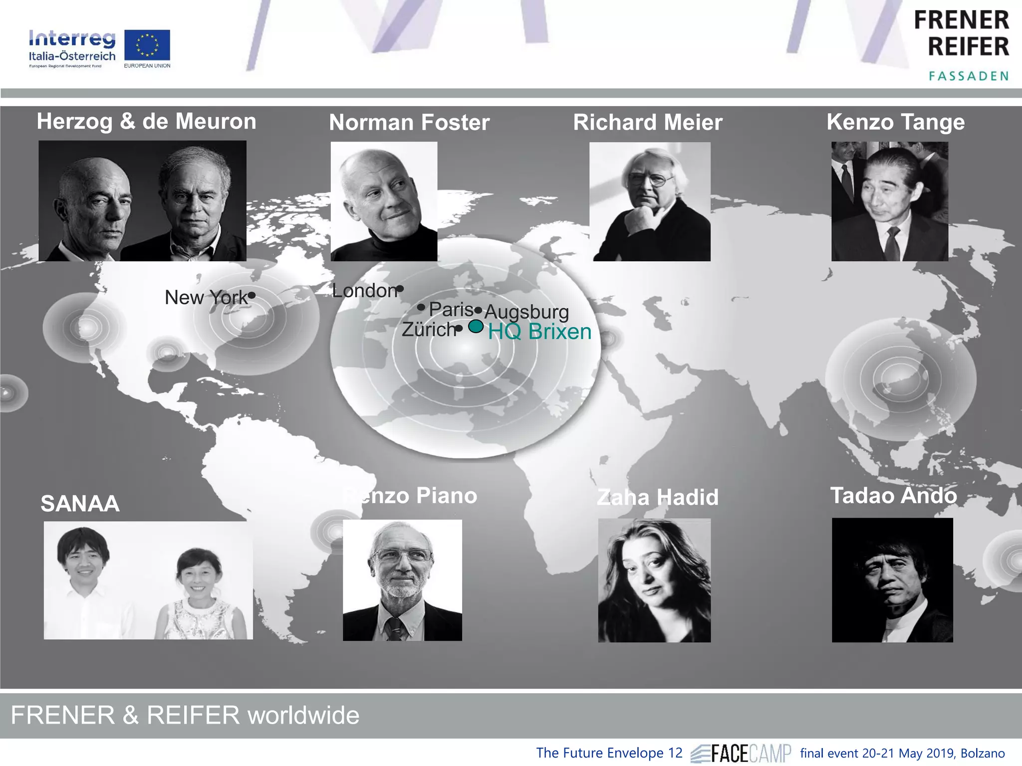 The Future Envelope 12 final event 20-21 May 2019, Bolzano
New York
HQ Brixen
Augsburg
Zürich
Paris
London
Richard Meier Kenzo Tange
Tadao Ando
Norman Foster
SANAA Renzo Piano
Herzog & de Meuron
Zaha Hadid
FRENER & REIFER worldwide
 