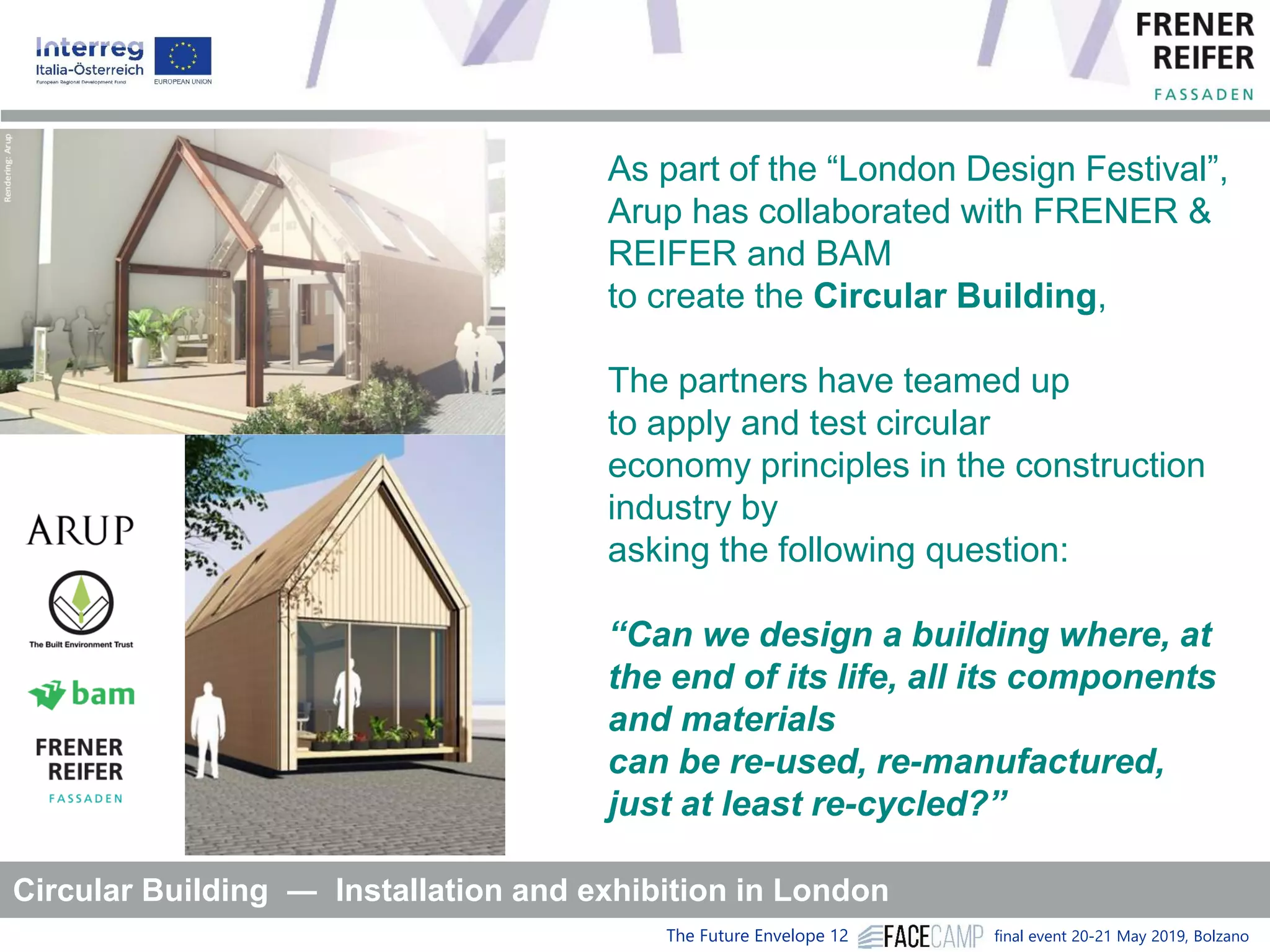 The Future Envelope 12 final event 20-21 May 2019, Bolzano
As part of the “London Design Festival”,
Arup has collaborated with FRENER &
REIFER and BAM
to create the Circular Building,
The partners have teamed up
to apply and test circular
economy principles in the construction
industry by
asking the following question:
“Can we design a building where, at
the end of its life, all its components
and materials
can be re-used, re-manufactured,
just at least re-cycled?”
Circular Building ― Installation and exhibition in London
 