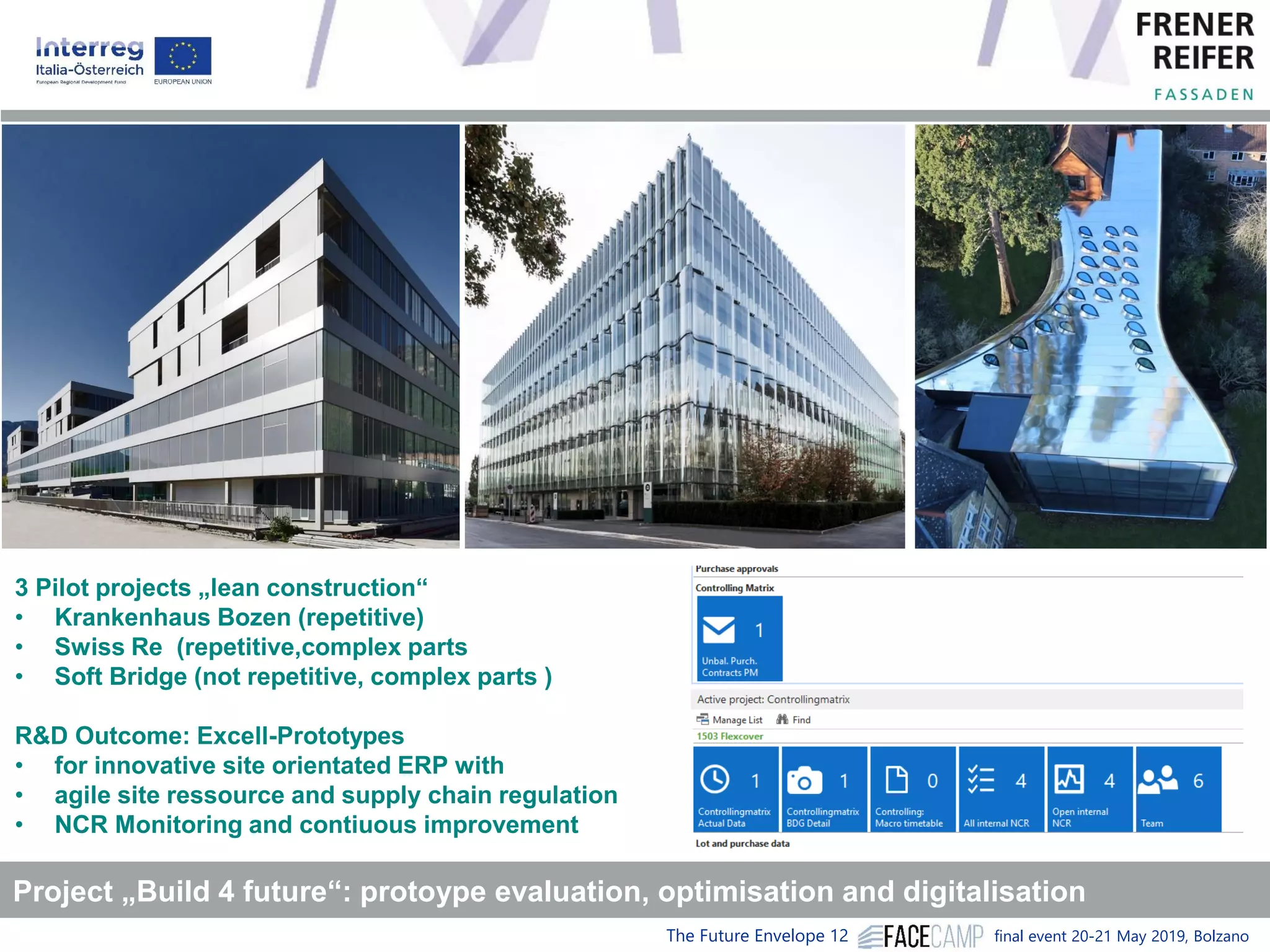 The Future Envelope 12 final event 20-21 May 2019, Bolzano
Project „Build 4 future“: protoype evaluation, optimisation and digitalisation
3 Pilot projects „lean construction“
• Krankenhaus Bozen (repetitive)
• Swiss Re (repetitive,complex parts
• Soft Bridge (not repetitive, complex parts )
R&D Outcome: Excell-Prototypes
• for innovative site orientated ERP with
• agile site ressource and supply chain regulation
• NCR Monitoring and contiuous improvement
 