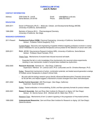 CURRICULUM VITAE
                                               Jack R. Reifert

CONTACT INFORMATION

Address:       2528 Orella St. Unit-B                      Email:       reifert@lifesci.ucsb.edu
               Santa Barbara, CA 93150                     Phone:       (858) 922-5923

EDUCATION

2005-2011      Doctor of Philosophy (Ph.D.) : Molecular, Cellular, and Developmental Biology (MCDB)
               University of California, Santa Barbara

1996-2000      Bachelor of Science (B.S.) : Pharmacological Chemistry
               University of California, San Diego

RESEARCH EXPERIENCE

2011-Present   Postdoctoral Fellow (CIRM), Chemical Engineering, University of California, Santa Barbara
                    Advisor: Professor Patrick Daugherty, Ph.D.

               Current Project: Discovery and engineering of peptide inhibitors targeting proteases involved in ovarian
               cancer metastasis for use as potential therapeutics and as probes for the detection of cancer stem cells.

2005-2011      Ph.D., MCDB / Neuroscience Research Institute (NRI), University of California, Santa Barbara
                     Advisor: Professor Stuart Feinstein, Ph.D.

               Thesis Topic: Mechanisms of amyloid beta induced neuronal cell death.

               -    Expanded the lab’s in-vitro knowledge of tau biochemistry into neuronal culture experiments,
                    resulting in new mechanistic models of amyloid beta mediated tau dysfunction.

2002-2005      Research Associate, Salmedix Inc. (San Diego, California)
                    Supervisors / Mentors: Dr. Lorenzo Leoni, Ph.D. (cofounder) and Dr. Christina Niemeyer, Ph.D.

               Duties: Researched mechanisms of action, combination potential, and tested second-generation analogs
               of multiple cancer therapeutics in phase II clinical trials.

               -   My work with the biology research group directly influenced Bendamustine (Treanda) clinical trails
                   for B-Cell NHL and helped suggest a mechanism of action divergent from other chemotherapies.

2001-2002      Quality Control Associate I, BD Pharmingen (San Diego, California)
                     Supervisor: Suzanna Synenki

               Duties: Tested antibodies in immunoblotting, ELISA, and flow-cytometry formats for product release.

2000-2001      Research Associate, Sam and Rose Stein Institute for Research on Aging (UC San Diego)
                    Advisor: Dr. Dennis Carson, M.D. (Worked with Dr. Malini Sen, Ph.D.)

               Research Topic: Mechanisms of wnt / β-catenin signaling in the progression of rheumatoid arthritis.

1999-2000      Undergraduate Researcher, Sam and Rose Stein Institute for Research on Aging (UC San Diego)
               (Same as above)




                                                     Page 1 of 2
 