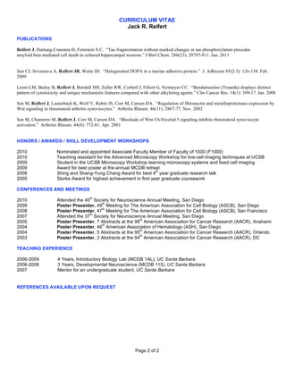 CURRICULUM VITAE
                                                        Jack R. Reifert

PUBLICATIONS

Reifert J, Hartung-Cranston D, Feinstein S.C. Tau fragmentation without marked changes in tau phosphorylation precedes
amyloid beta mediated cell death in cultured hippocampal neurons. J Biol Chem. 286(23): 20797-811. Jun. 2011


Sun CJ, Srivastava A, Reifert JR, Waite JH. Halogenated DOPA in a marine adhesive protein. J. Adhesion 85(2-3): 126-138. Feb.
2009

Leoni LM, Bailey B, Reifert J, Bendall HH, Zeller RW, Corbeil J, Elliott G, Neimeyer CC. Bendamustine (Treanda) displays distinct
pattern of cytotoxicity and unique mechanistic features compared with other alkylating agents. Clin Cancer Res. 14(1): 309-17. Jan. 2008

Sen M, Reifert J, Lauterbach K, Wolf V, Rubin JS, Corr M, Carson DA. Regulation of fibronectin and metalloproteinase expression by
Wnt signaling in rheumatoid arthritis synoviocytes. Arthritis Rheum. 46(11): 2867-77. Nov. 2002

Sen M, Chamorro M, Reifert J, Corr M, Carson DA. Blockade of Wnt-5A/frizzled 5 signaling inhibits rheumatoid synoviocyte
activation. Arthritis Rheum. 44(4): 772-81. Apr. 2001


HONORS / AWARDS / SKILL DEVELOPMENT WORKSHOPS

2010                 Nominated and appointed Associate Faculty Member of Faculty of 1000 (F1000)
2010                 Teaching assistant for the Advanced Microscopy Workshop for live-cell imaging techniques at UCSB
2009                 Student in the UCSB Microscopy Workshop learning microscopy systems and fixed cell imaging
2009                 Award for best poster at the annual MCDB retreat
                                                                     th
2008                 Shing and Shang-Yung Chang Award for best 4 year graduate research talk
2005                 Storke Award for highest achievement in first year graduate coursework

CONFERENCES AND MEETINGS
                                      th
2010                 Attended the 40 Society for Neuroscience Annual Meeting, San Diego
                                         th
2009                 Poster Presenter, 49 Meeting for The American Association for Cell Biology (ASCB), San Diego
                                         th
2008                 Poster Presenter, 47 Meeting for The American Association for Cell Biology (ASCB), San Francisco
                                    th
2007                 Attended the 37 Society for Neuroscience Annual Meeting, San Diego
                                                            th
2005                 Poster Presenter, 7 Abstracts at the 96 American Association for Cancer Research (AACR), Anaheim
                                         th
2004                 Poster Presenter, 46 American Association of Hematology (ASH), San Diego
                                                            th
2004                 Poster Presenter, 5 Abstracts at the 95 American Association for Cancer Research (AACR), Orlando
                                                            th
2003                 Poster Presenter, 3 Abstracts at the 94 American Association for Cancer Research (AACR), DC

TEACHING EXPERIENCE

2006-2009            4 Years, Introductory Biology Lab (MCDB 1AL), UC Santa Barbara
2006-2008            3 Years, Developmental Neuroscience (MCDB 115), UC Santa Barbara
2007                 Mentor for an undergraduate student, UC Santa Barbara


REFERENCES AVAILABLE UPON REQUEST




                                                              Page 2 of 2
 
