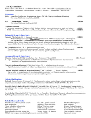 Jack Ryan Reifert
Home Address: 2528 Orella St. Unit-B • Santa Barbara, CA 93109 • 858-922-5923 • reifert@lifesci.ucsb.edu
Work Address: Neuroscience Research Institute • BLDG. 571, RM. 6131 • Santa Barbara, CA 93106-5060

Education:
Ph.D.   Molecular, Cellular, and Developmental Biology (MCDB) / Neuroscience Research Institute                        2005-2011
        University of California, Santa Barbara (UCSB)

B.S.    Pharmacological Chemistry                                                                                      1996-2000
        University of California, San Diego (UCSD)

Additional Education:
• Technology Management Program at UCSB: Business education courses pertaining to the health care industry.            2009-2011
• UCSD Extension courses: Introduction to Pharmacology, Mechanisms of Disorders I and II, Neuropharmacology            2002-2005


Industrial Research Experience:
Salmedix INC. La Jolla, CA / Research Associate                                                                      2002-2005
        Bendamustine (Treanda), won FDA approval for treatment of Chronic Lymphocytic Leukemia (CLL)
        and Non-Hodgkin’s Lymphoma (NHL), 3 years after being acquired by Cephalon pharmaceuticals.
 • Working with the biology research group, our work directly influenced Bendamustine clinical trails for B-cell NHL
    and provided evidence for a mechanism of action divergent from other chemotherapies. (See publication for reference.)

BD Pharmingen. La Jolla, CA / Quality Control Associate I                                                              2001-2002
• Coordinated team meetings to efficiently approach “problem” products, resulting in release of multiple reagents
  from backorder and updated data sheets with new information specific to each product.


Academic Research Experience:
Chemical Engineering (UCSB), Santa Barbara, CA / Postdoctoral Fellow (CIRM)                                            2011-Present
• Topic: Using bacterial peptide display for the detection and inhibition of proteases involved in ovarian cancer
         metastasis with an emphasis on targeting cancer stem cells.

Neuroscience Research Institute (UCSB), Santa Barbara, CA / Graduate Research Assistant                          2005-2011
• Topic: Mechanisms of amyloid beta induced neurodegeneration - involvement of microtubule associated protein tau.

Sam and Rose Stein Institute for Research on Aging (UCSD), La Jolla, CA / Research Associate                        1999-2001
• Was an author on two publications for investigating the involvement of wnt / β-catenin signaling in the promotion
  of rheumatoid arthritis using primary synoviocytes isolated from patients.


Selected Publications:
Reifert J, Hartung-Cranston D, Feinstein S.C. “Tau fragmentation without marked changes in tau phosphorylation precedes
amyloid beta mediated cell death in cultured hippocampal neurons.” J Biol Chem. 286(23): 20797-811. Jun. 2011

Leoni LM, Bailey B, Reifert J, Bendall HH, Zeller RW, Corbeil J, Elliott G, Niemeyer CC. “Bendamustine (Treanda) displays a
distinct pattern of cytotoxicity and unique mechanistic features compared with other alkylating agents.” Clin Cancer Res. 14(1): 309
17. Jan. 2008

Sen M, Reifert J, Lauterbach K, Wolf V, Rubin JS, Corr M, Carson DA. “Regulation of fibronectin and metalloproteinase expression
by Wnt signaling in rheumatoid arthritis synoviocytes.” Arthritis Rheum. 46(11): 2867-77. Nov. 2002



Selected Research Skills:
Dissection and culture of primary neurons           RNA, DNA, protein isolation                   Site-directed mutagenesis
Glial cell isolation                                Molecular cloning/subcloning                  Flow cytometry
Tissue embedding and sectioning                     PCR, qPCR, primer design                      Live and fixed-cell imaging
Mammalian tissue culture                            HPLC Protein purification                     Peptide display library design
Immunoprecipitation                                 Transformation / Transfection                 Size exclusion chromatography
In-vivo drug delivery (oral gavage, IV)             Western blotting / 2D Westerns                Virus production / infection
Multiple microscopy systems including fluorescent, confocal, and DSU.                             Cytotoxicity assays
 