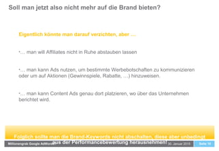 Soll man jetzt also nicht mehr auf die Brand bieten?
Seite 1030. Januar 2015Millionengrab Google AdWords?
Eigentlich könnte man darauf verzichten, aber …
•… man will Affiliates nicht in Ruhe abstauben lassen
•… man kann Ads nutzen, um bestimmte Werbebotschaften zu kommunizieren
oder um auf Aktionen (Gewinnspiele, Rabatte, …) hinzuweisen.
•… man kann Content Ads genau dort platzieren, wo über das Unternehmen
berichtet wird.
Folglich sollte man die Brand-Keywords nicht abschalten, diese aber unbedingt
aus der Performancebewertung herausnehmen!
 
