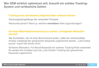 Wer SEM wirklich optimieren will, braucht ein solides Tracking-
System und verlässliche Zahlen
Seite 1230. Januar 2015Millionengrab Google AdWords?
Tracking muss (mindestens) folgende Daten erfassen können:
•Deckungsbeitrag/Marge der verkauften Produkte
•Neukunde ja/nein? Wenn ja, welchen monetären Wert zugrunde legen?
Um keine Milchmädchenrechnung zu machen, ist folgende Attribution
sinnvoll:
•Bei Suchketten, die mit einer Brand-Suche enden, sollte der erwirtschaftete
Umsatz unbedingt den generischen Keywords zugerechnet werden. „Last Cookie
counts“ macht hier keinen Sinn!
•Einfache Alternative: Für Brand-Keywords ein anderes Tracking-Pixel verwenden.
So werden die Umsätze auch bei „Last Cookie“-Tracking den generischen
Keywords zugerechnet.
 