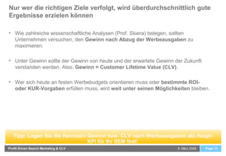 Nur wer die richtigen Ziele verfolgt, wird überdurchschnittlich gute
Ergebnisse erzielen können
8. März 2008Profit Driven Search Marketing & CLV Page 13
• Wie zahlreiche wissenschaftliche Analysen (Prof. Skiera) belegen, sollten
Unternehmen versuchen, den Gewinn nach Abzug der Werbeausgaben zu
maximieren.
• Unter Gewinn sollte der Gewinn von heute und der erwartete Gewinn der Zukunft
verstanden werden. Also: Gewinn = Customer Lifetime Value (CLV).
• Wer sich heute an festen Werbebudgets orientieren muss oder bestimmte ROI-
oder KUR-Vorgaben erfüllen muss, wird weit unter seinen Möglichkeiten bleiben.
Tipp: Legen Sie die Kennzahl Gewinn bzw. CLV nach Werbeausgaben als Haupt-
KPI für Ihr SEM fest!
 