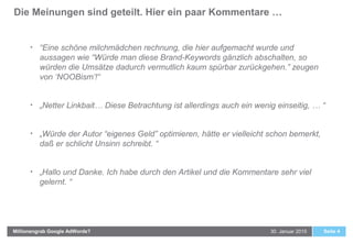 Die Meinungen sind geteilt. Hier ein paar Kommentare …
Seite 430. Januar 2015Millionengrab Google AdWords?
• “Eine schöne milchmädchen rechnung, die hier aufgemacht wurde und
aussagen wie “Würde man diese Brand-Keywords gänzlich abschalten, so
würden die Umsätze dadurch vermutlich kaum spürbar zurückgehen.” zeugen
von ‘NOOBism’!“
• „Netter Linkbait… Diese Betrachtung ist allerdings auch ein wenig einseitig, … “
• „Würde der Autor “eigenes Geld” optimieren, hätte er vielleicht schon bemerkt,
daß er schlicht Unsinn schreibt. “
• „Hallo und Danke. Ich habe durch den Artikel und die Kommentare sehr viel
gelernt. “
 
