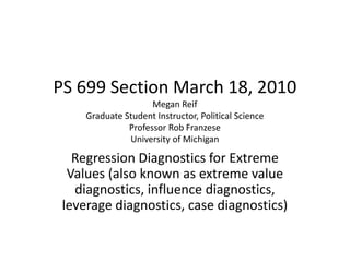 PS 699 Section March 18, 2010
Megan Reif
Graduate Student Instructor, Political Science
Professor Rob Franzese
University of Michigan
Regression Diagnostics for Extreme
Values (also known as extreme value
diagnostics, influence diagnostics,
leverage diagnostics, case diagnostics)
 