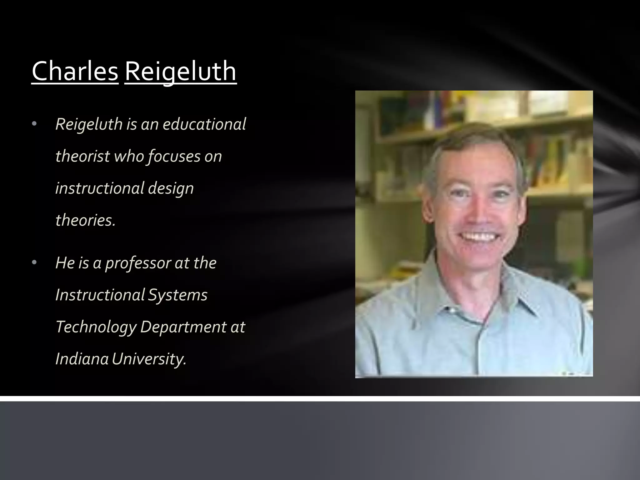Charles Reigeluth
• Reigeluth is an educational
   theorist who focuses on
   instructional design
   theories.

• He is a professor at the
   Instructional Systems
   Technology Department at
   Indiana University.
 