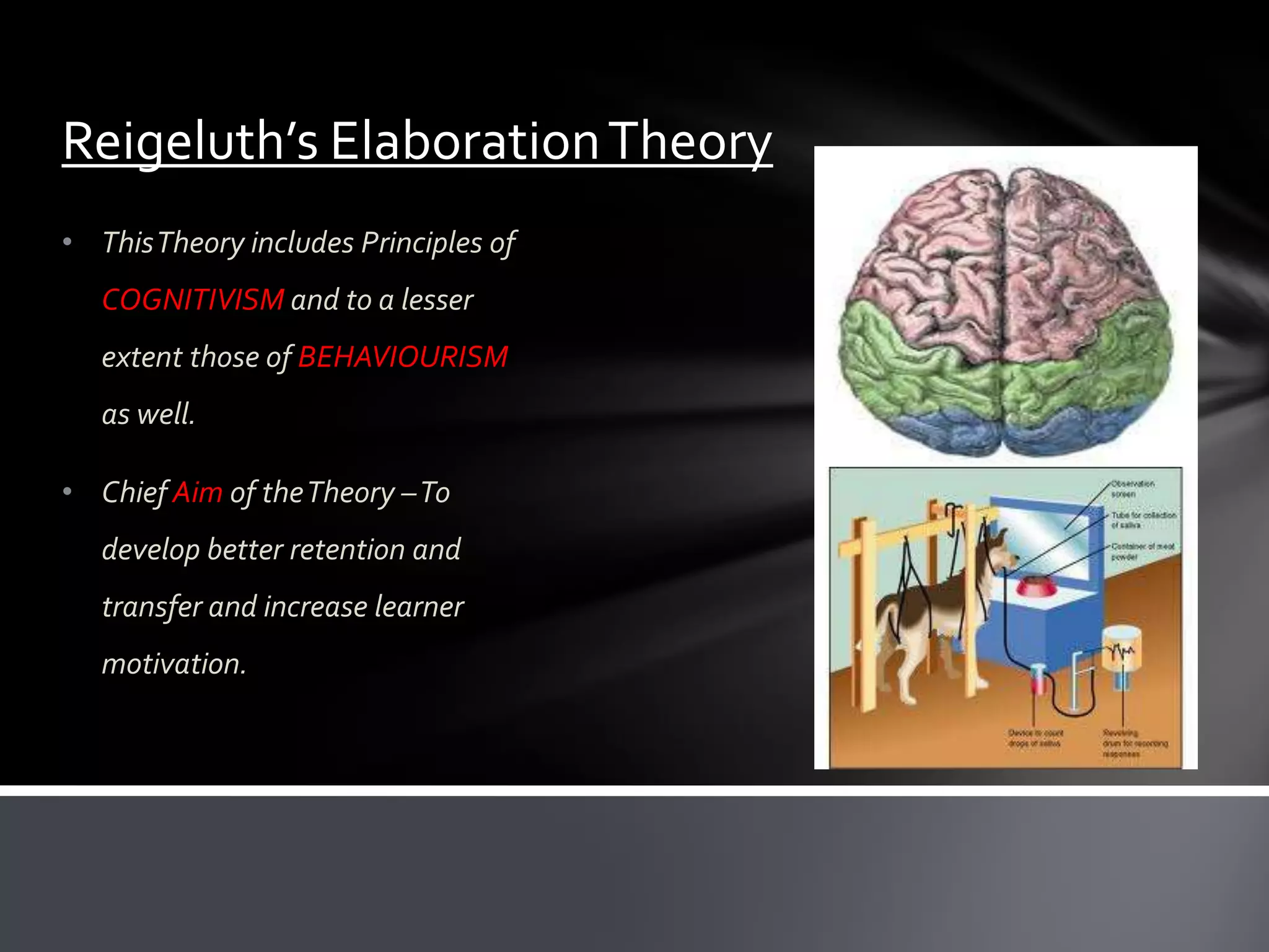 Reigeluth’s Elaboration Theory
• This Theory includes Principles of
   COGNITIVISM and to a lesser
   extent those of BEHAVIOURISM
   as well.

• Chief Aim of the Theory –To
   develop better retention and
   transfer and increase learner
   motivation.
 
