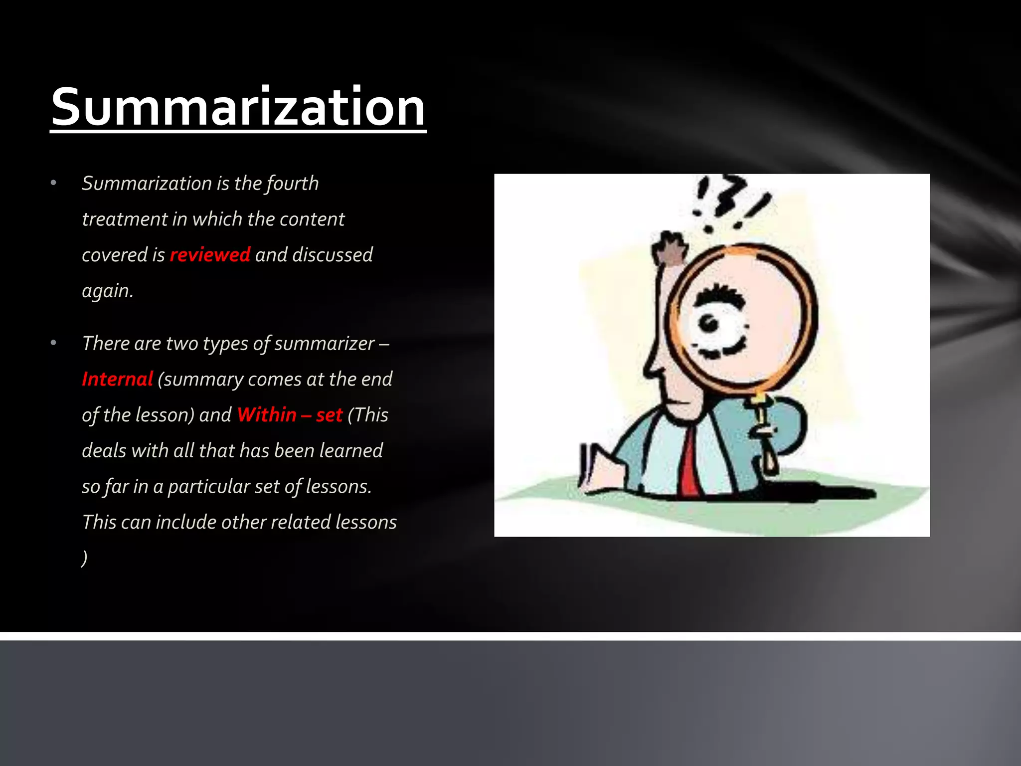 Summarization
•   Summarization is the fourth
    treatment in which the content
    covered is reviewed and discussed
    again.

•   There are two types of summarizer –
    Internal (summary comes at the end
    of the lesson) and Within – set (This
    deals with all that has been learned
    so far in a particular set of lessons.
    This can include other related lessons
    )
 
