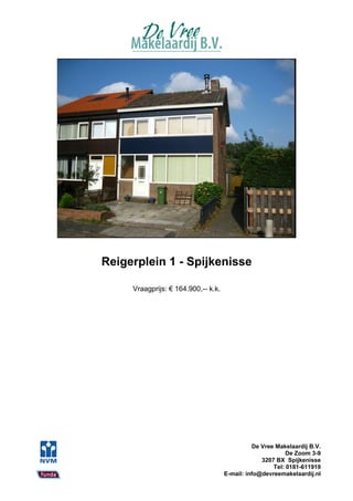Reigerplein 1 - Spijkenisse

     Vraagprijs: € 164.900,-- k.k.




                                               De Vree Makelaardij B.V.
                                                           De Zoom 3-9
                                                  3207 BX Spijkenisse
                                                      Tel: 0181-611919
                                     E-mail: info@devreemakelaardij.nl
 