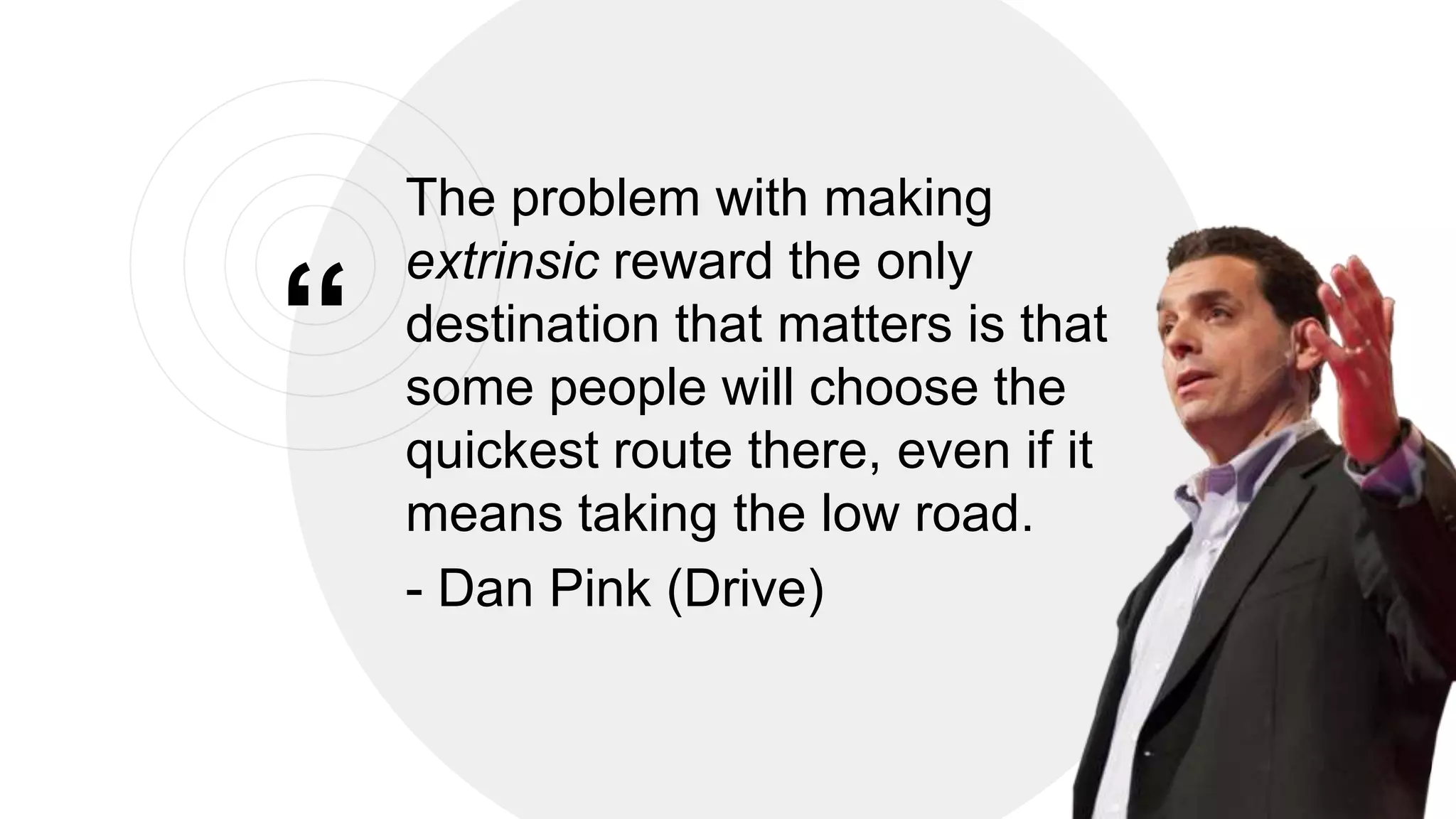 &ldquo;
The problem with making
extrinsic reward the only
destination that matters is that
some people will choose the
quickest route there, even if it
means taking the low road.
- Dan Pink (Drive)
21
 