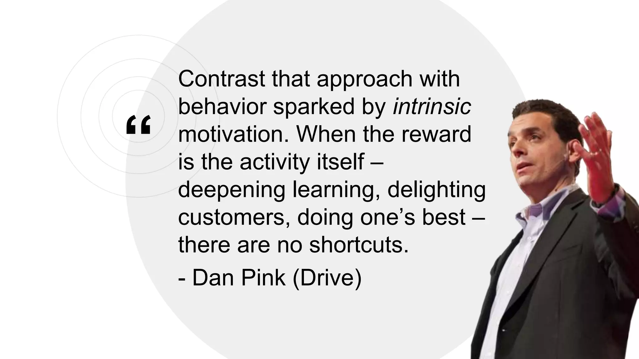 &ldquo;
Contrast that approach with
behavior sparked by intrinsic
motivation. When the reward
is the activity itself &ndash;
deepening learning, delighting
customers, doing one&rsquo;s best &ndash;
there are no shortcuts.
- Dan Pink (Drive)
22
 