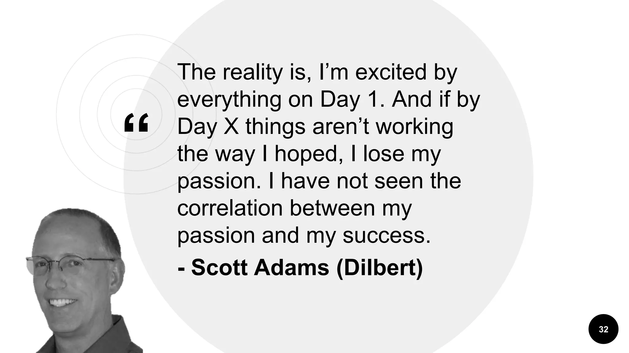 &ldquo;
The reality is, I&rsquo;m excited by
everything on Day 1. And if by
Day X things aren&rsquo;t working
the way I hoped, I lose my
passion. I have not seen the
correlation between my
passion and my success.
- Scott Adams (Dilbert)
32
 
