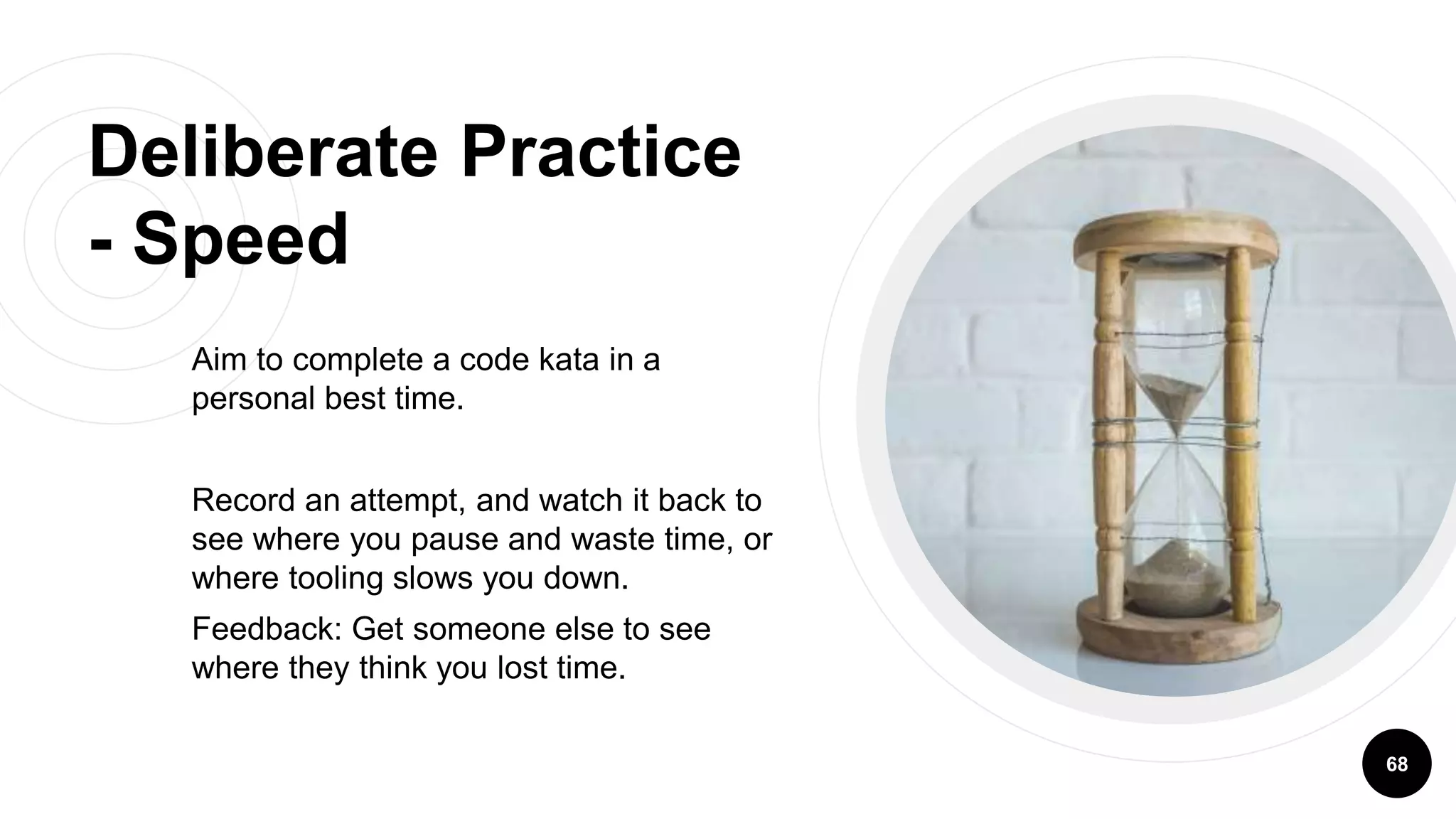 Deliberate Practice
- Speed
Aim to complete a code kata in a
personal best time.
Record an attempt, and watch it back to
see where you pause and waste time, or
where tooling slows you down.
Feedback: Get someone else to see
where they think you lost time.
68
 