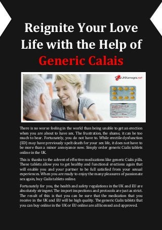 Reignite Your Love
Life with the Help of
Generic Calais
There is no worse feeling in the world than being unable to get an erection
when you are about to have sex. The frustration, the shame, it can be too
much to bear. Fortunately, you do not have to. While erectile dysfunction
(ED) may have previously spelt death for your sex life, it does not have to
be more than a minor annoyance now. Simply order generic Cialis tablets
online in the UK.
This is thanks to the advent of effective medications like generic Cialis pills.
These tablets allow you to get healthy and functional erections again that
will enable you and your partner to be full satisfied from your sexual
experiences. When you areready to enjoy the many pleasuresof passionate
sex again, buy Cialis tablets online.
Fortunately for you, the health and safety regulations in the UK and EU are
absolutely stringent. The importinspections and protocols are just as strict.
The result of this is that you can be sure that the medication that you
receive in the UK and EU will be high quality. The generic Cialis tablets that
you can buy online in the UK or EU online are all licensed and approved.
 