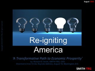 Copyright 2010 SMITH-TRG, All rights reserved.                                                                             August 2010




                                                                 Re-igniting
                                                                  America
                                                 ‘A Transformative Path to Economic Prosperity’
                                                                  by: Richard D. Smith, SMITH-TRG, CEO
                                                   Chairman’s Inner Circle, Keynote Address, August 18, Washington, D.C.

                                                                                                                     SMITH-TRG
 