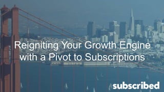 Reigniting Your Growth Engine
with a Pivot to Subscriptions
 