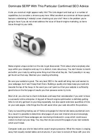 Dominate SERP With This Particular Confirmed SEO Advice
A site you construct might appear really Visit This Link elegant and load up in a number of
capabilities, but consider a sincere query here: What excellent are common all those special
features undertaking if nobody's even checking out your site? Here is the problem you're
going to have if you do not street address the issue of Search engine marketing, so bone
tissue through to your skills.
Make original unique content on the site to get discovered. Think about what everybody else
says within your discipline and say it in a distinct, more robust way. You don't desire to match
and within your rivals by writing some thing much like what they do. You'll possibly in no way
get found out that way. Maintain your creating refreshing.
Be sure your website is great. The very best SEO in the world will bring men and women to
your webpage, but it won't keep them there. Building a quality site helps keep your web site
towards the top of the heap. In the event you can't point out that your website is sufficiently
good to be on the first page of results you then possess some try to do.
Most of all, you site has to charm individuals and keep their consideration if you wish to have
a successful online enterprise. A big part of Search engine optimisation is definitely getting
folks to not only get back to your blog repeatedly, but also spend extensive quantities of time
on your web pages. Little things like this will assist drive your web site within the positions.
Carry out searching making use of Yahoo and google for internet site:www.yourdomain.com.
As a result it is possible to determine what pages of your own internet site are increasingly
being listed and if these webpages are now being introduced in a way which could cause
visitors to check out your blog. You may then do seo around the pages of your own website
which aren't listed.
Computer code your site for ideal online search engine presence. What this means is staying
away from equally nested tables and structures. If you have to consist of these with your site
 