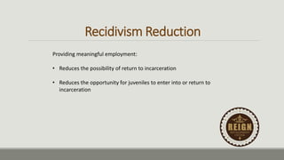 Recidivism Reduction
Providing meaningful employment:
• Reduces the possibility of return to incarceration
• Reduces the opportunity for juveniles to enter into or return to
incarceration
 
