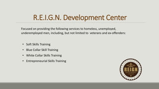 R.E.I.G.N. Development Center
• Soft Skills Training
• Blue Collar Skill Training
• White Collar Skills Training
• Entrepreneurial Skills Training
Focused on providing the following services to homeless, unemployed,
underemployed men, including, but not limited to veterans and ex-offenders:
 