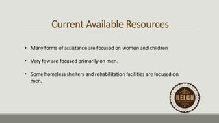 Current Available Resources
• Many forms of assistance are focused on women and children
• Very few are focused primarily on men.
• Some homeless shelters and rehabilitation facilities are focused on
men.
 