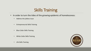 Skills Training
• In order to turn the tides of the growing epidemic of homelessness:
• Address the jobless issue
• Entrepreneurial Skills Training
• Blue Collar Skills Training
• White Collar Skills Training
• Life Skills Training
 