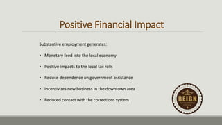 Positive Financial Impact
Substantive employment generates:
• Monetary feed into the local economy
• Positive impacts to the local tax rolls
• Reduce dependence on government assistance
• Incentivizes new business in the downtown area
• Reduced contact with the corrections system
 
