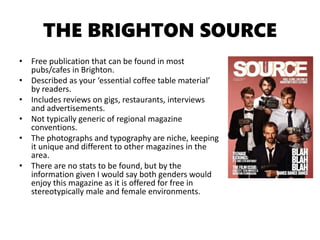 THE BRIGHTON SOURCE
• Free publication that can be found in most
pubs/cafes in Brighton.
• Described as your ‘essential coffee table material’
by readers.
• Includes reviews on gigs, restaurants, interviews
and advertisements.
• Not typically generic of regional magazine
conventions.
• The photographs and typography are niche, keeping
it unique and different to other magazines in the
area.
• There are no stats to be found, but by the
information given I would say both genders would
enjoy this magazine as it is offered for free in
stereotypically male and female environments.
 