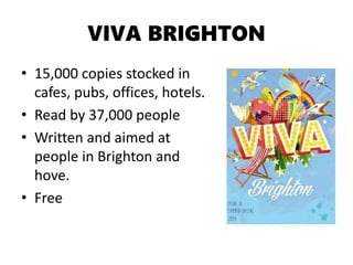 VIVA BRIGHTON
• 15,000 copies stocked in
cafes, pubs, offices, hotels.
• Read by 37,000 people
• Written and aimed at
people in Brighton and
hove.
• Free
 