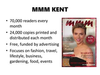 MMM KENT
• 70,000 readers every
month
• 24,000 copies printed and
distributed each month
• Free, funded by advertising
• Focuses on fashion, travel,
lifestyle, business,
gardening, food, events
 