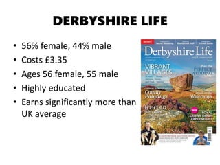 DERBYSHIRE LIFE
• 56% female, 44% male
• Costs £3.35
• Ages 56 female, 55 male
• Highly educated
• Earns significantly more than
UK average
 