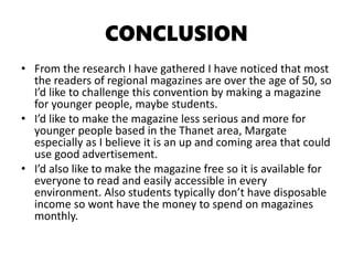 CONCLUSION
• From the research I have gathered I have noticed that most
the readers of regional magazines are over the age of 50, so
I’d like to challenge this convention by making a magazine
for younger people, maybe students.
• I’d like to make the magazine less serious and more for
younger people based in the Thanet area, Margate
especially as I believe it is an up and coming area that could
use good advertisement.
• I’d also like to make the magazine free so it is available for
everyone to read and easily accessible in every
environment. Also students typically don’t have disposable
income so wont have the money to spend on magazines
monthly.
 