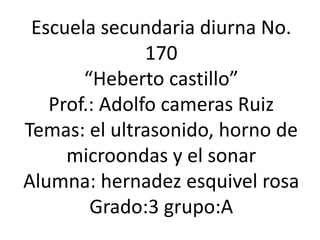Escuela secundaria diurna No. 170 “Heberto castillo” Prof.: Adolfo cameras Ruiz Temas: el ultrasonido, horno de microondas y el sonar Alumna: hernadez esquivel rosa Grado:3 grupo:A 