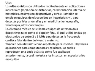 UsosLos ultrasonidos son utilizados habitualmente en aplicaciones industriales (medición de distancias, caracterización interna de materiales, ensayos no destructivos y otros). También se emplean equipos de ultrasonidos en ingeniería civil, para detectar posibles anomalías y en medicina (ver ecografía, fisioterapia, ultrasonoterapia).En el campo médico se le llama equipos de ultrasonido a dispositivos tales como el doppler fetal, el cual utiliza ondas de ultrasonido de entre 2 a 3 MHz para detectar la frecuencia cardíaca fetal dentro del vientre materno.También son utilizados como repelente para insectos. Hay varias aplicaciones para computadoras y celulares, las cuales reproducen una onda acústica como fue explicado anteriormente, la cual molesta a los insectos, en especial a los mosquitos.