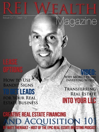 REI Wealth
Magazine
Issue 01 / Sept 12
Creative Real Estate Financing
and Acquisition 101
by Matt Theriault - Host of the Epic Real Estate Investing Podcast
How to Use
Bandit Signs
to Get Leads
for Your Real
Estate Business
Lease
Options
Transferring
Real Estate
Into Your LLC
VIDEO:Why Mobile Home
Investing Works
 