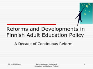 Reforms and Developments in
Finnish Adult Education Policy
       A Decade of Continuous Reform




22.10.2012 Paris     Reijo Aholainen Ministry of   1
                   Education and Culture Finland
 