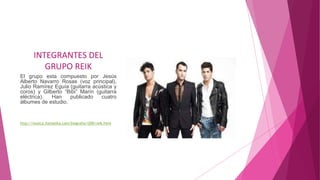 INTEGRANTES DEL
GRUPO REIK
El grupo esta compuesto por Jesús
Alberto Navarro Rosas (voz principal),
Julio Ramírez Eguía (guitarra acústica y
coros) y Gilberto “Bibi” Marín (guitarra
eléctrica). Han publicado cuatro
álbumes de estudio.
http://musica.itematika.com/biografia/i200/reik.html
 