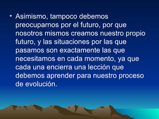Asimismo, tampoco debemos preocuparnos por el futuro, por que nosotros mismos creamos nuestro propio futuro, y las situaciones por las que pasamos son exactamente las que necesitamos en cada momento, ya que cada una encierra una lección que debemos aprender para nuestro proceso de evolución.  