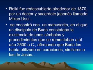 Reiki fue redescubierto alrededor de 1870, por un doctor y sacerdote japonés llamado Mikao Usui . se encontró con  un manuscrito, en el que un discípulo de Buda constataba la existencia de unos símbolos y procedimientos que se remontaban a al año 2500 a C., afirmando que Buda los había utilizado en curaciones, similares a las de Jesús. 